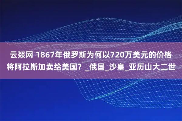 云燚网 1867年俄罗斯为何以720万美元的价格将阿拉斯加卖给美国?_俄国_沙皇_亚历山大二世