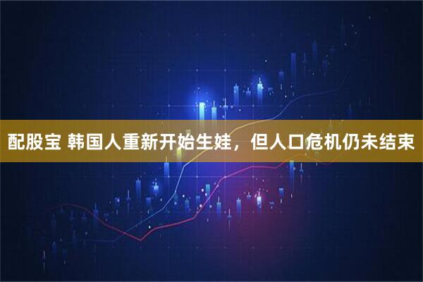 配股宝 韩国人重新开始生娃，但人口危机仍未结束