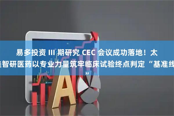 易多投资 III 期研究 CEC 会议成功落地!太美智研医药以专业力量筑牢临床试验终点判定 “基准线”