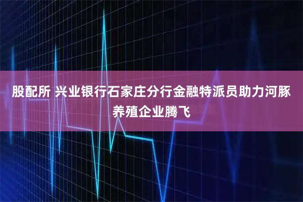 股配所 兴业银行石家庄分行金融特派员助力河豚养殖企业腾飞