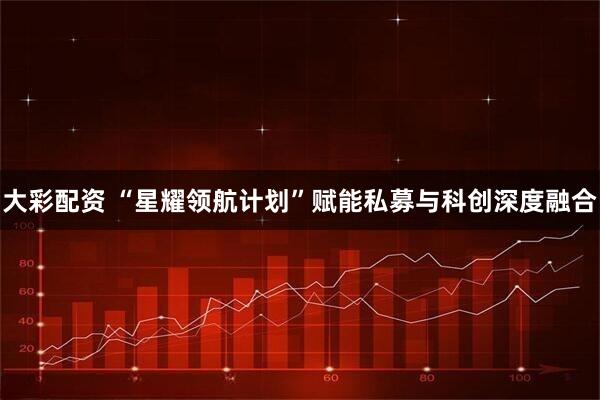 大彩配资 “星耀领航计划”赋能私募与科创深度融合