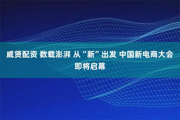 威贤配资 数载澎湃 从“新”出发 中国新电商大会即将启幕