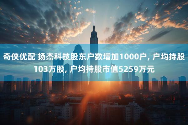奇侠优配 扬杰科技股东户数增加1000户, 户均持股103万股, 户均持股市值5259万元