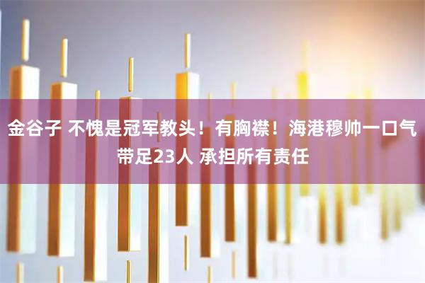 金谷子 不愧是冠军教头！有胸襟！海港穆帅一口气带足23人 承担所有责任