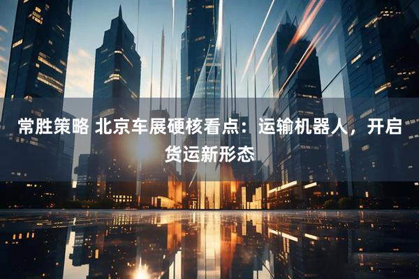 常胜策略 北京车展硬核看点：运输机器人，开启货运新形态