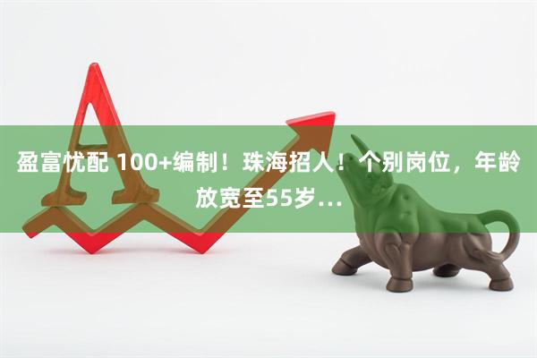 盈富忧配 100+编制!珠海招人!个别岗位,年龄放宽至55岁…