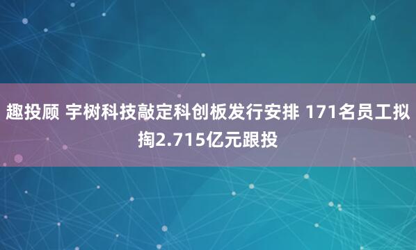 趣投顾 宇树科技敲定科创板发行安排 171名员工拟掏2.715亿元跟投