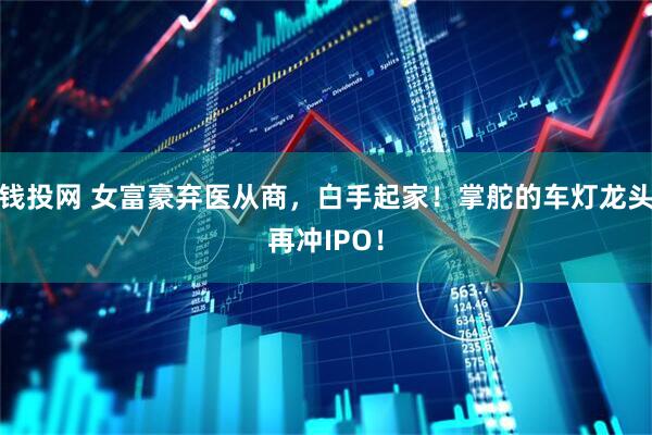 钱投网 女富豪弃医从商，白手起家！掌舵的车灯龙头再冲IPO！