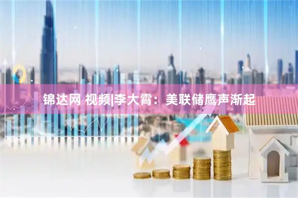 锦达网 视频|李大霄：美联储鹰声渐起