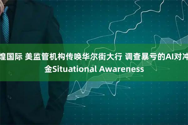 辉煌国际 美监管机构传唤华尔街大行 调查暴亏的AI对冲基金Situational Awareness