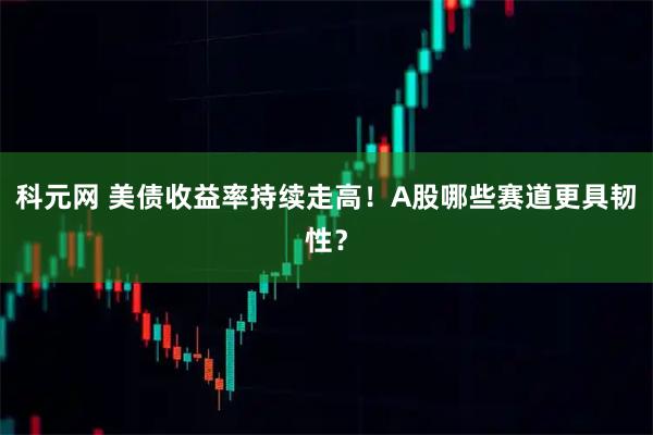 科元网 美债收益率持续走高！A股哪些赛道更具韧性？