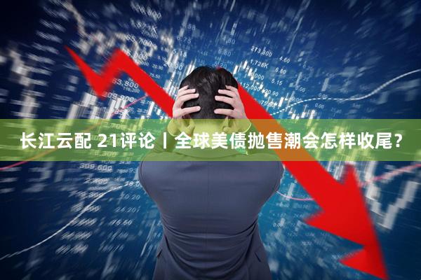 长江云配 21评论丨全球美债抛售潮会怎样收尾？