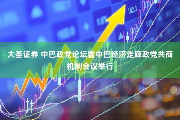 大圣证券 中巴政党论坛暨中巴经济走廊政党共商机制会议举行